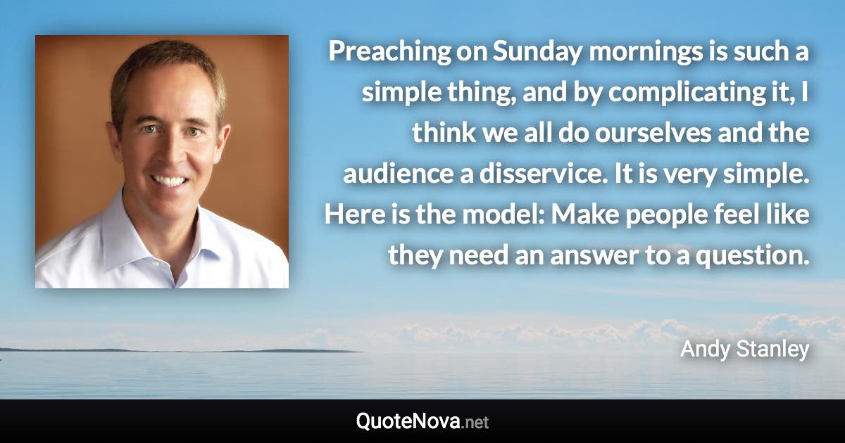 Preaching on Sunday mornings is such a simple thing, and by complicating it, I think we all do ourselves and the audience a disservice. It is very simple. Here is the model: Make people feel like they need an answer to a question. - Andy Stanley quote