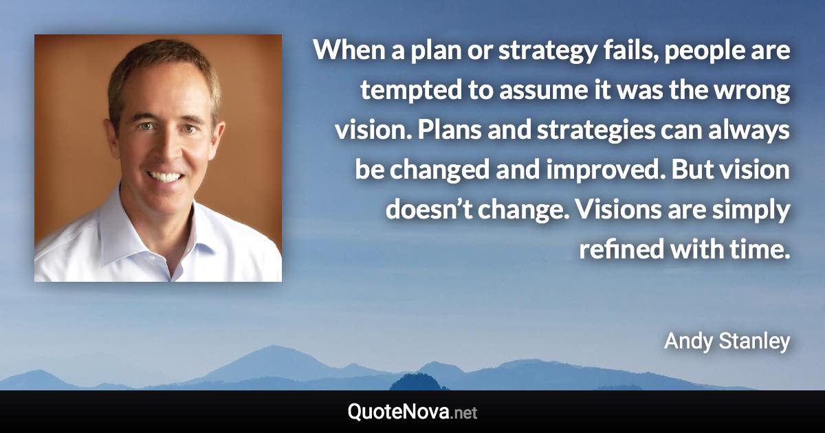 When a plan or strategy fails, people are tempted to assume it was the wrong vision. Plans and strategies can always be changed and improved. But vision doesn’t change. Visions are simply refined with time. - Andy Stanley quote