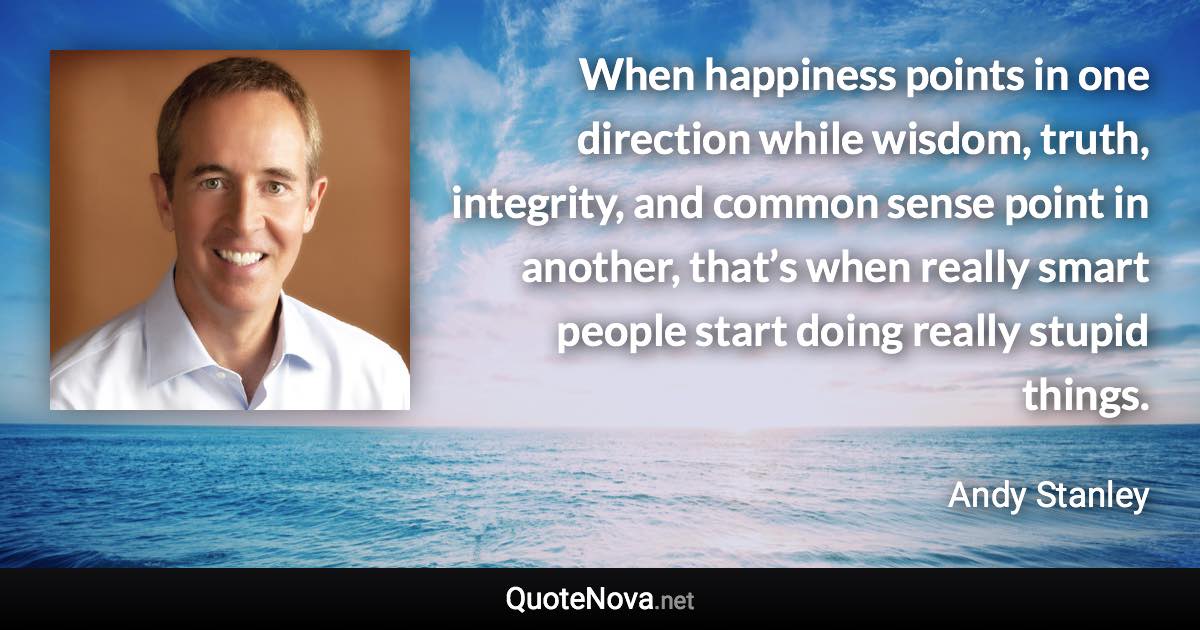 When happiness points in one direction while wisdom, truth, integrity, and common sense point in another, that’s when really smart people start doing really stupid things. - Andy Stanley quote