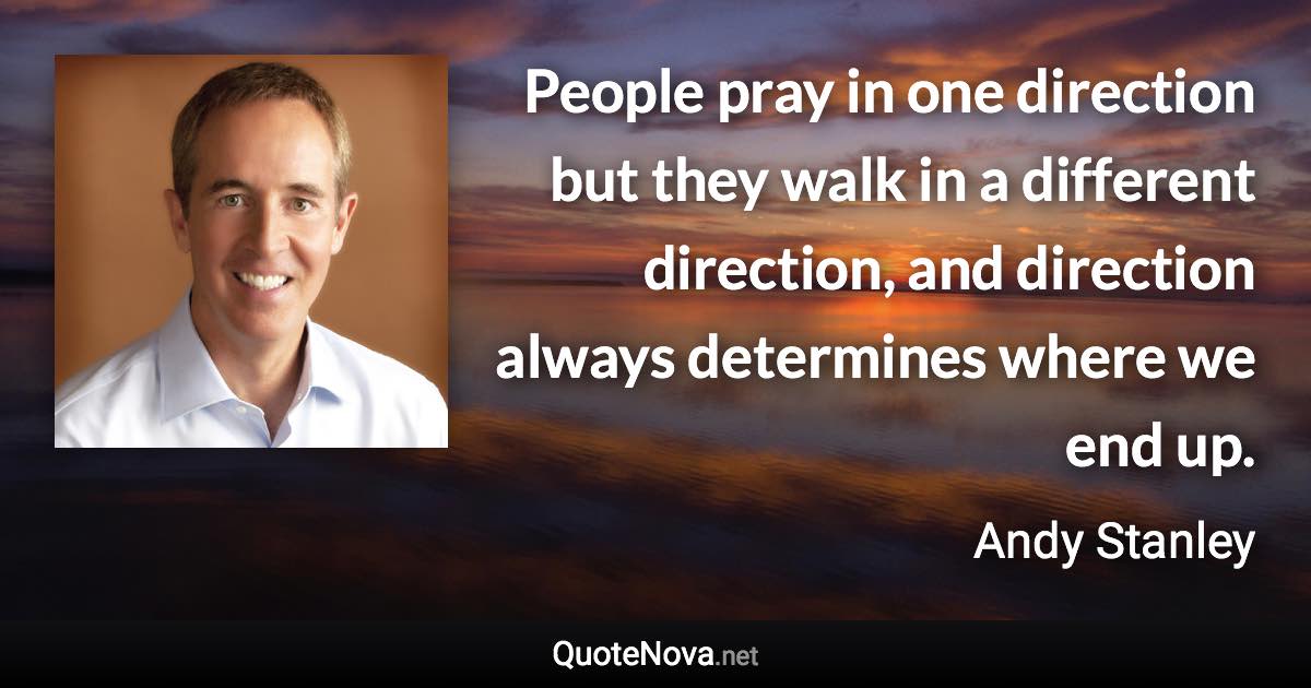 People pray in one direction but they walk in a different direction, and direction always determines where we end up. - Andy Stanley quote