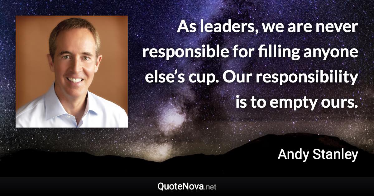 As leaders, we are never responsible for filling anyone else’s cup. Our responsibility is to empty ours. - Andy Stanley quote