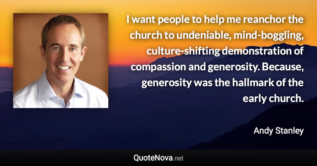 I want people to help me reanchor the church to undeniable, mind-boggling, culture-shifting demonstration of compassion and generosity. Because, generosity was the hallmark of the early church. - Andy Stanley quote