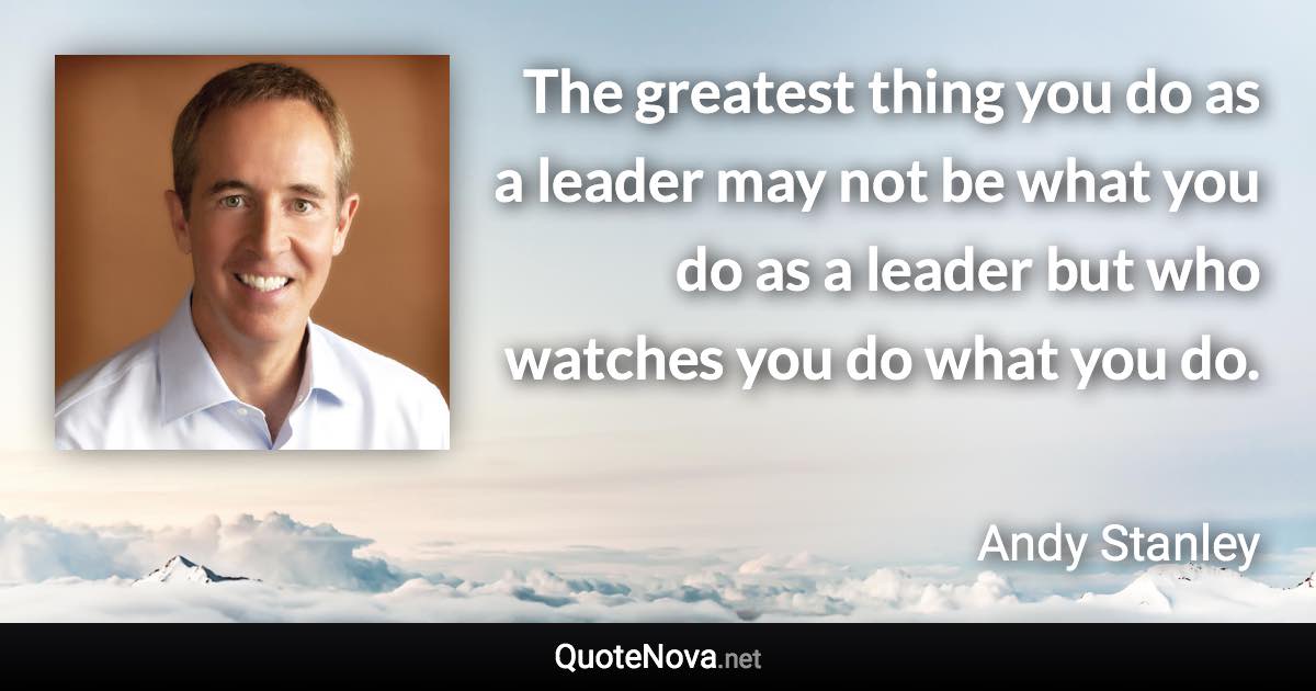 The greatest thing you do as a leader may not be what you do as a leader but who watches you do what you do. - Andy Stanley quote