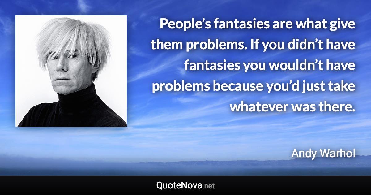 People’s fantasies are what give them problems. If you didn’t have fantasies you wouldn’t have problems because you’d just take whatever was there. - Andy Warhol quote