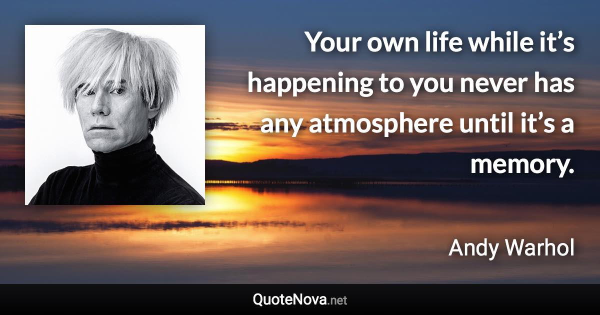 Your own life while it’s happening to you never has any atmosphere until it’s a memory. - Andy Warhol quote