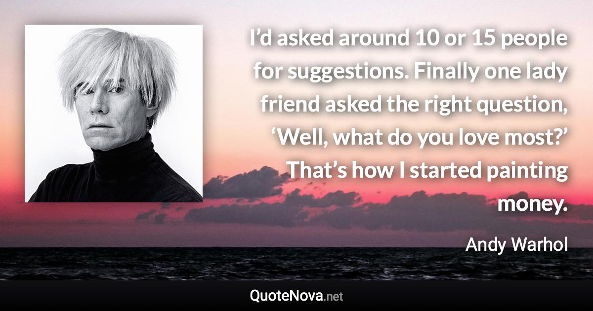 I’d asked around 10 or 15 people for suggestions. Finally one lady friend asked the right question, ‘Well, what do you love most?’ That’s how I started painting money. - Andy Warhol quote