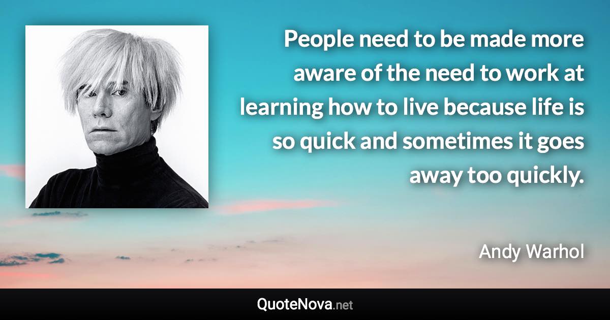 People need to be made more aware of the need to work at learning how to live because life is so quick and sometimes it goes away too quickly. - Andy Warhol quote