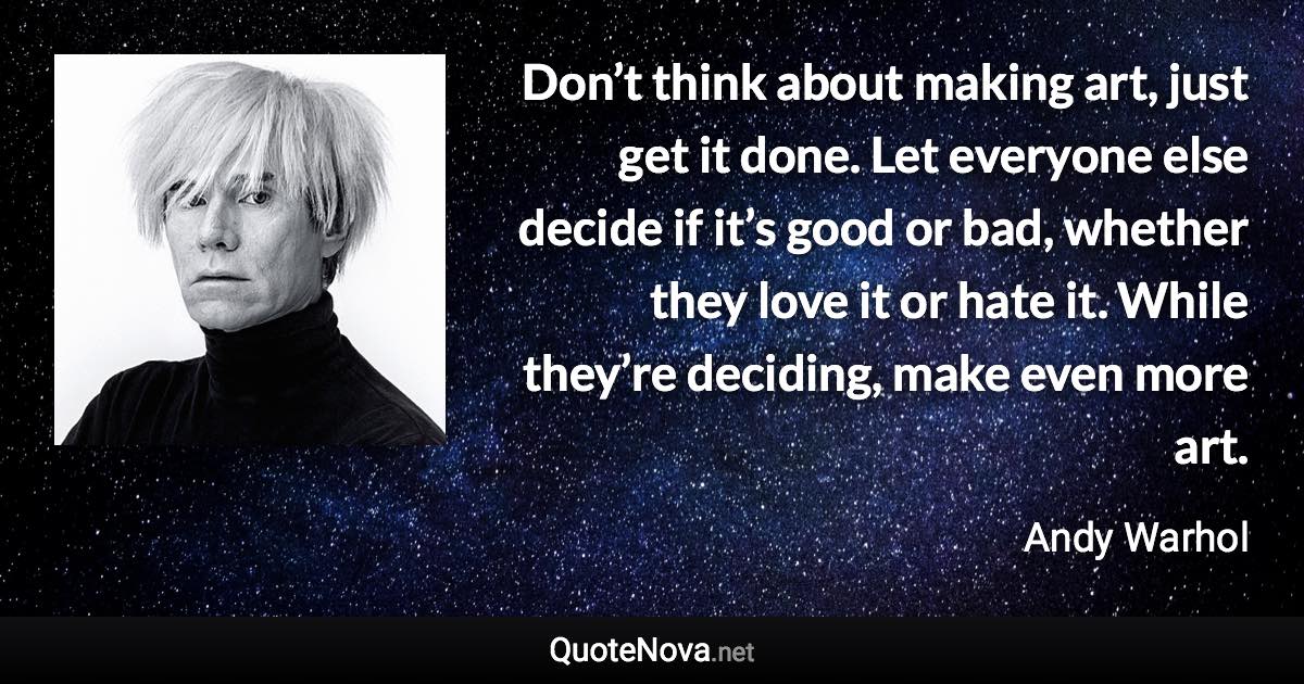 Don’t think about making art, just get it done. Let everyone else decide if it’s good or bad, whether they love it or hate it. While they’re deciding, make even more art. - Andy Warhol quote