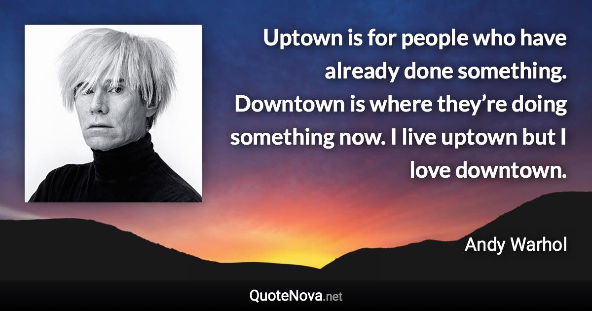 Uptown is for people who have already done something. Downtown is where they’re doing something now. I live uptown but I love downtown. - Andy Warhol quote