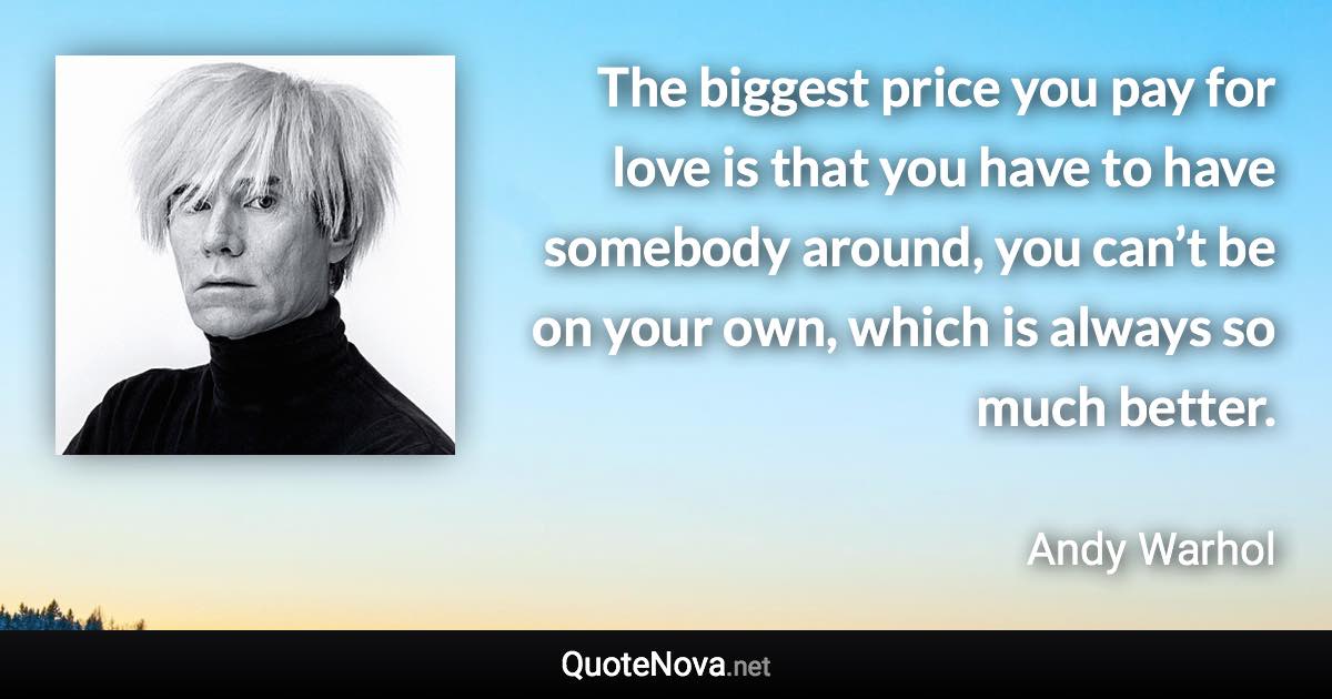 The biggest price you pay for love is that you have to have somebody around, you can’t be on your own, which is always so much better. - Andy Warhol quote