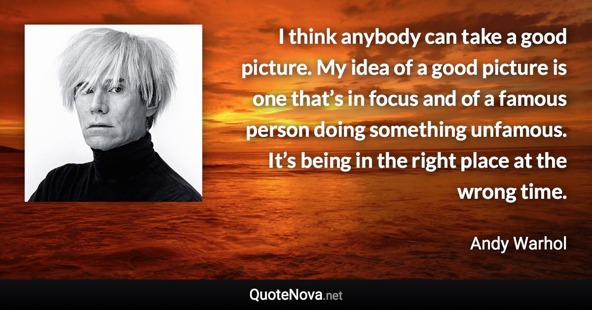 I think anybody can take a good picture. My idea of a good picture is one that’s in focus and of a famous person doing something unfamous. It’s being in the right place at the wrong time. - Andy Warhol quote