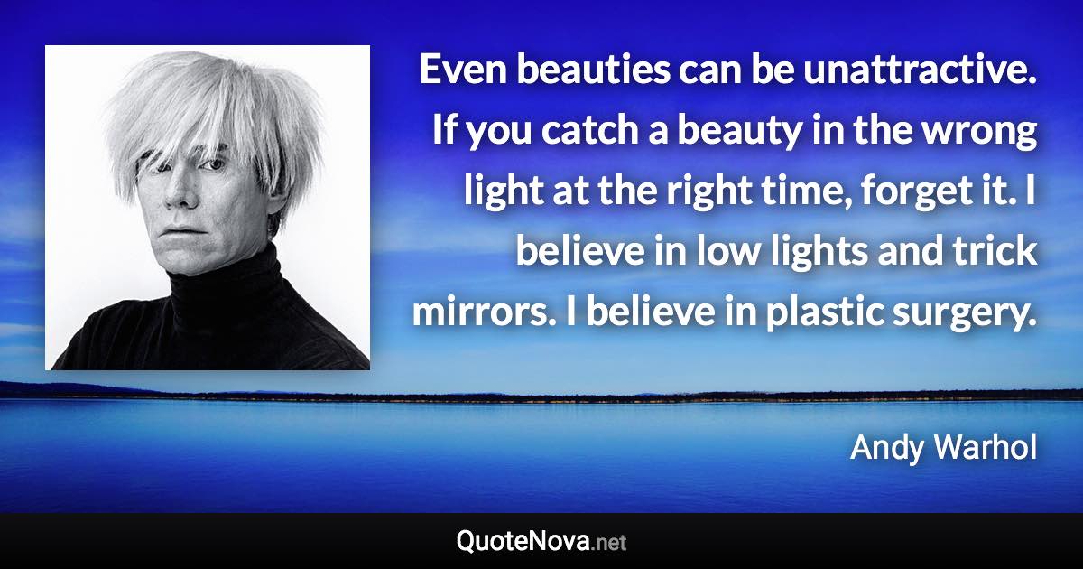 Even beauties can be unattractive. If you catch a beauty in the wrong light at the right time, forget it. I believe in low lights and trick mirrors. I believe in plastic surgery. - Andy Warhol quote