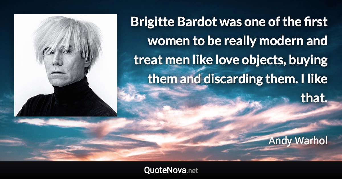 Brigitte Bardot was one of the first women to be really modern and treat men like love objects, buying them and discarding them. I like that. - Andy Warhol quote