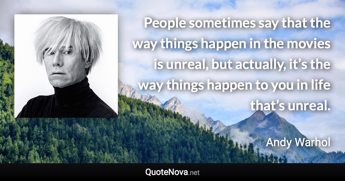People sometimes say that the way things happen in the movies is unreal, but actually, it’s the way things happen to you in life that’s unreal. - Andy Warhol quote