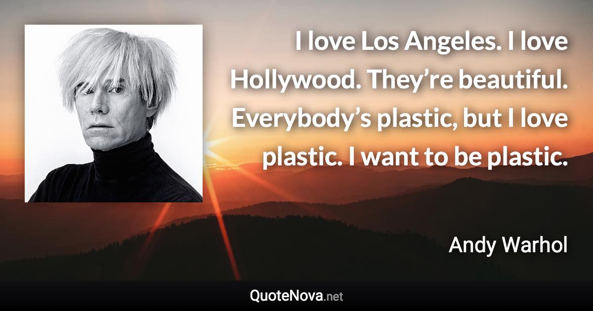 I love Los Angeles. I love Hollywood. They’re beautiful. Everybody’s plastic, but I love plastic. I want to be plastic. - Andy Warhol quote