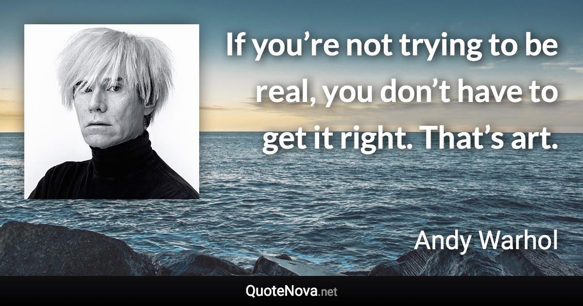 If you’re not trying to be real, you don’t have to get it right. That’s art. - Andy Warhol quote