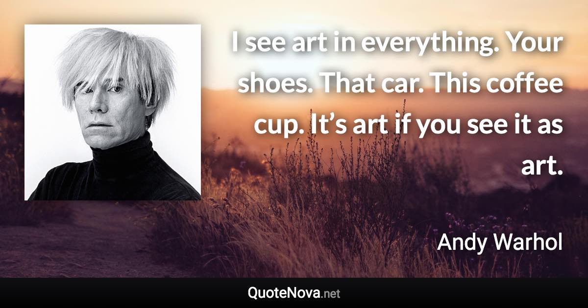 I see art in everything. Your shoes. That car. This coffee cup. It’s art if you see it as art. - Andy Warhol quote