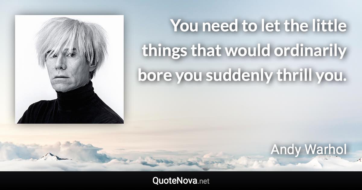 You need to let the little things that would ordinarily bore you suddenly thrill you. - Andy Warhol quote