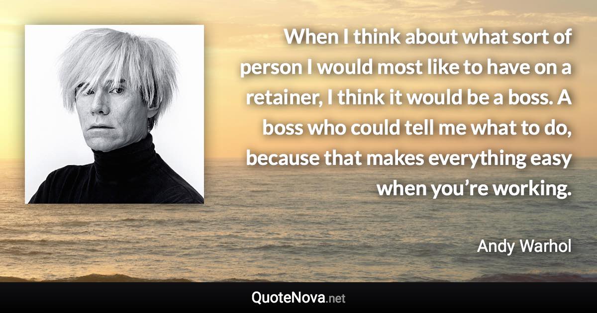 When I think about what sort of person I would most like to have on a retainer, I think it would be a boss. A boss who could tell me what to do, because that makes everything easy when you’re working. - Andy Warhol quote