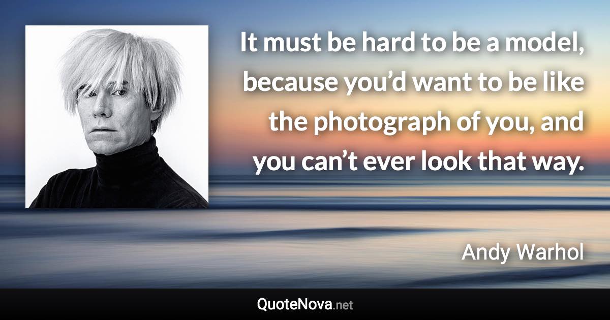 It must be hard to be a model, because you’d want to be like the photograph of you, and you can’t ever look that way. - Andy Warhol quote