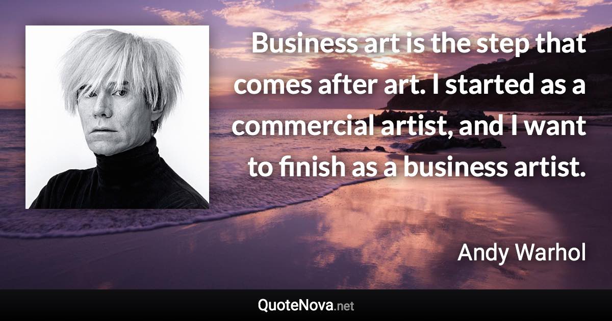 Business art is the step that comes after art. I started as a commercial artist, and I want to finish as a business artist. - Andy Warhol quote