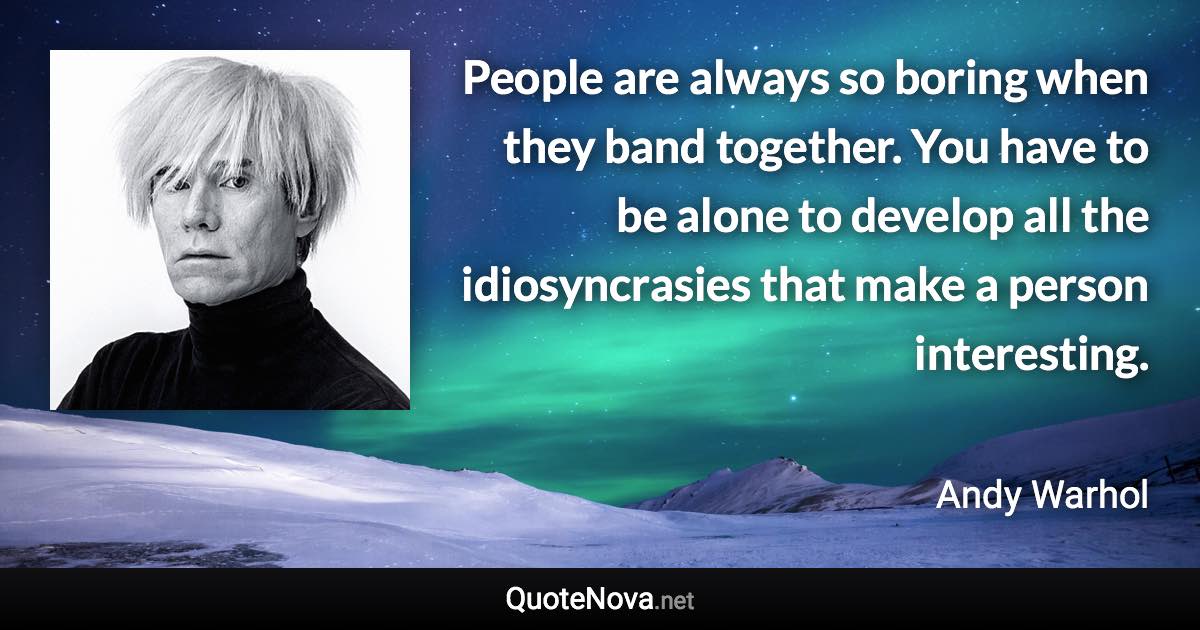 People are always so boring when they band together. You have to be alone to develop all the idiosyncrasies that make a person interesting. - Andy Warhol quote