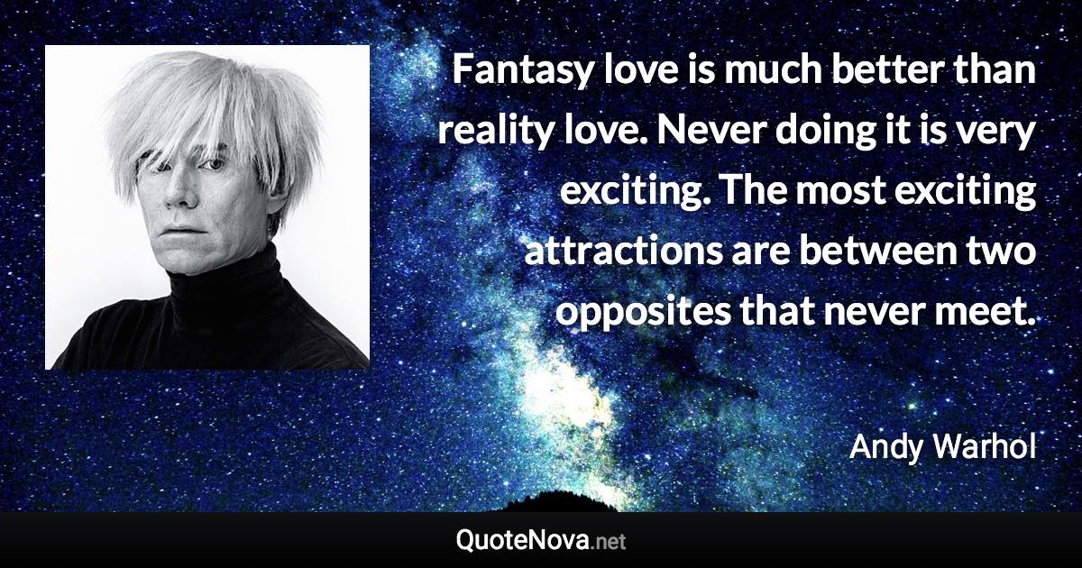 Fantasy love is much better than reality love. Never doing it is very exciting. The most exciting attractions are between two opposites that never meet. - Andy Warhol quote