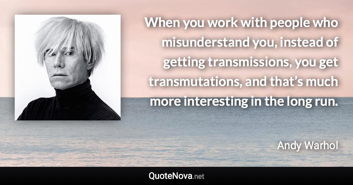 When you work with people who misunderstand you, instead of getting transmissions, you get transmutations, and that’s much more interesting in the long run. - Andy Warhol quote