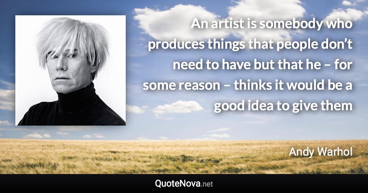 An artist is somebody who produces things that people don’t need to have but that he – for some reason – thinks it would be a good idea to give them - Andy Warhol quote