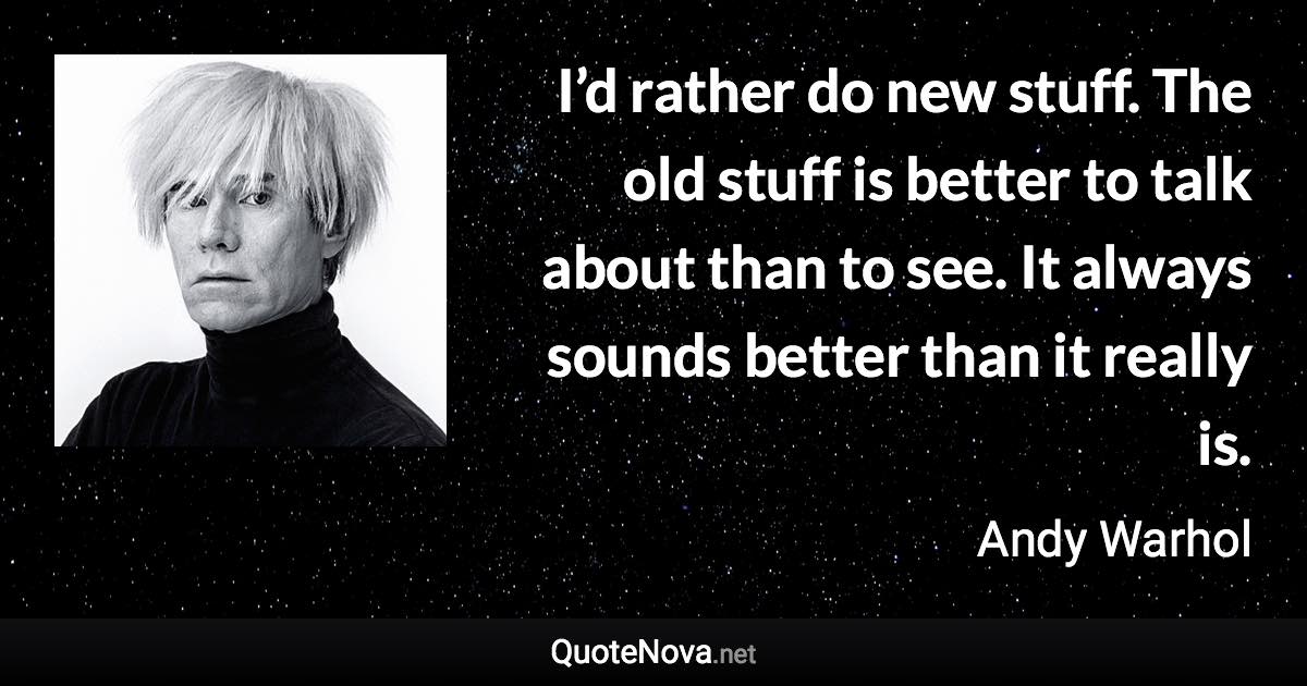 I’d rather do new stuff. The old stuff is better to talk about than to see. It always sounds better than it really is. - Andy Warhol quote