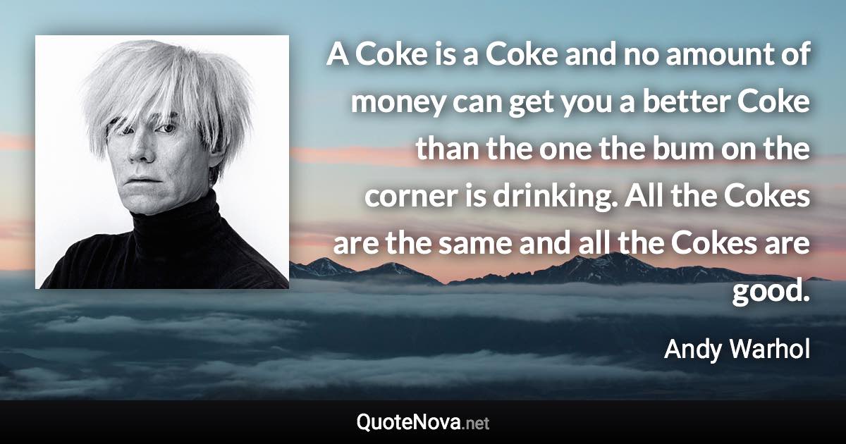 A Coke is a Coke and no amount of money can get you a better Coke than the one the bum on the corner is drinking. All the Cokes are the same and all the Cokes are good. - Andy Warhol quote
