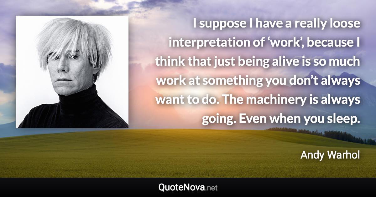 I suppose I have a really loose interpretation of ‘work’, because I think that just being alive is so much work at something you don’t always want to do. The machinery is always going. Even when you sleep. - Andy Warhol quote