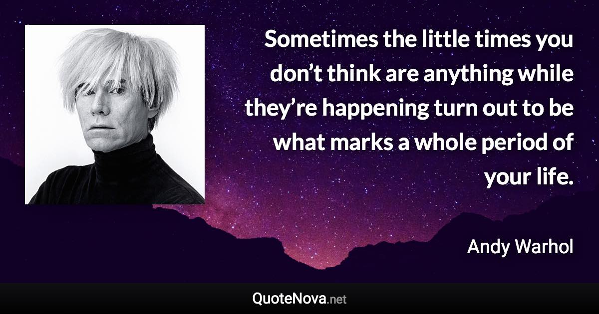 Sometimes the little times you don’t think are anything while they’re happening turn out to be what marks a whole period of your life. - Andy Warhol quote