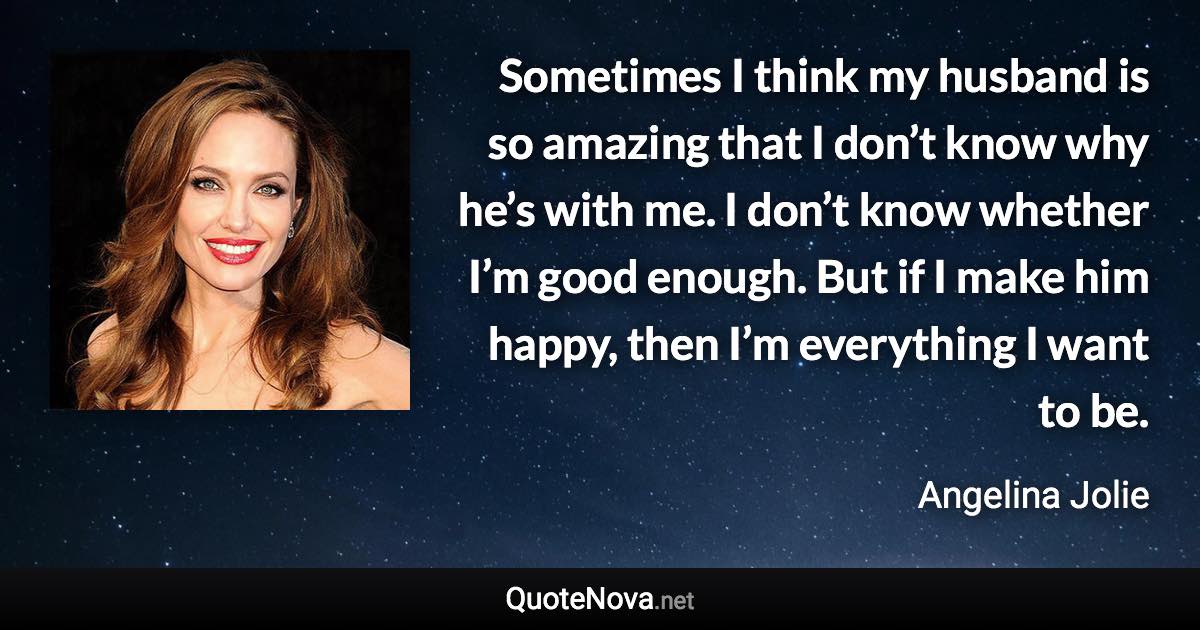 Sometimes I think my husband is so amazing that I don’t know why he’s with me. I don’t know whether I’m good enough. But if I make him happy, then I’m everything I want to be. - Angelina Jolie quote