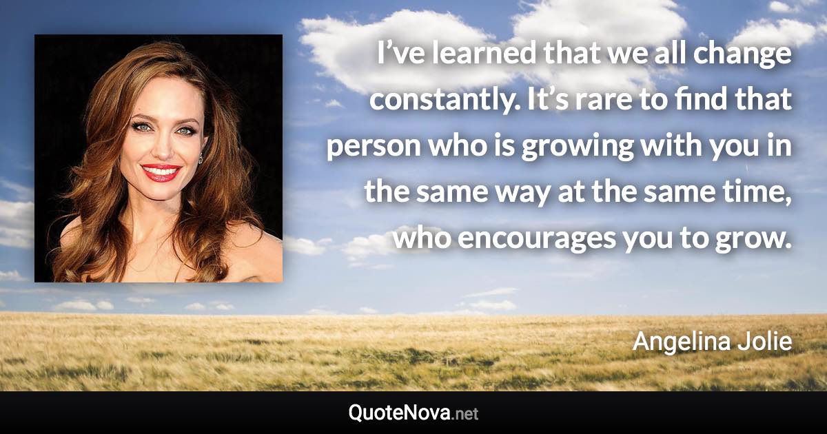 I’ve learned that we all change constantly. It’s rare to find that person who is growing with you in the same way at the same time, who encourages you to grow. - Angelina Jolie quote