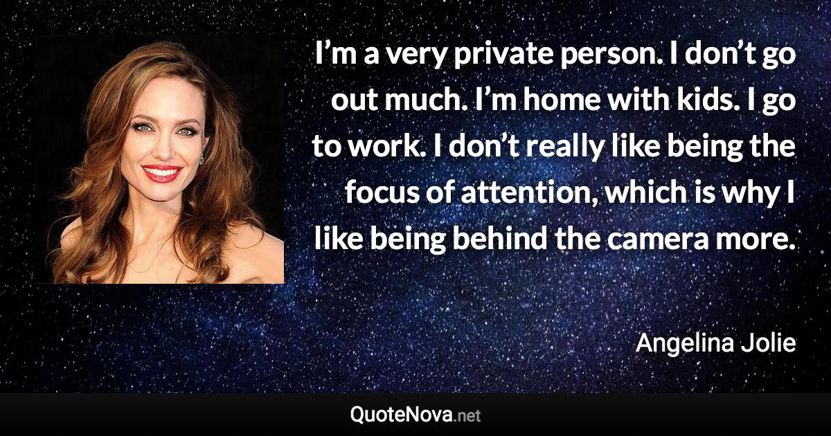 I’m a very private person. I don’t go out much. I’m home with kids. I go to work. I don’t really like being the focus of attention, which is why I like being behind the camera more. - Angelina Jolie quote