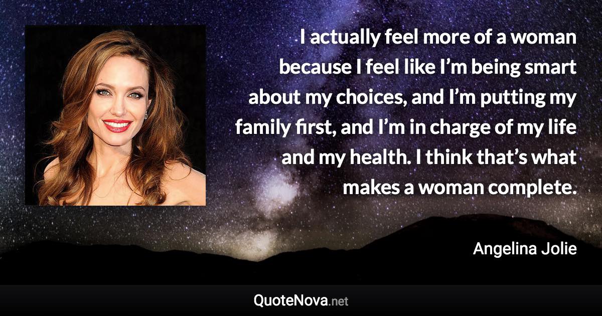 I actually feel more of a woman because I feel like I’m being smart about my choices, and I’m putting my family first, and I’m in charge of my life and my health. I think that’s what makes a woman complete. - Angelina Jolie quote