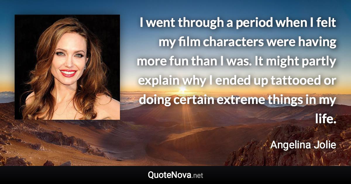 I went through a period when I felt my film characters were having more fun than I was. It might partly explain why I ended up tattooed or doing certain extreme things in my life. - Angelina Jolie quote