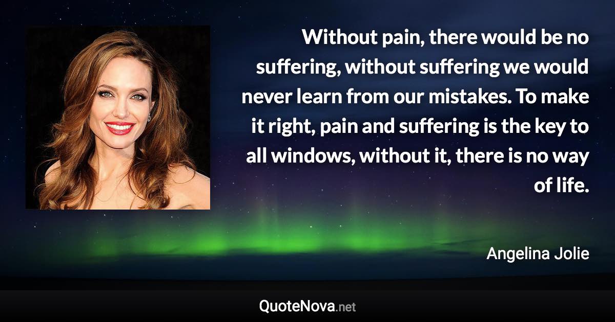 Without pain, there would be no suffering, without suffering we would never learn from our mistakes. To make it right, pain and suffering is the key to all windows, without it, there is no way of life. - Angelina Jolie quote