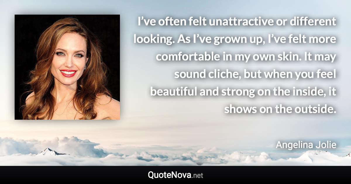 I’ve often felt unattractive or different looking. As I’ve grown up, I’ve felt more comfortable in my own skin. It may sound cliche, but when you feel beautiful and strong on the inside, it shows on the outside. - Angelina Jolie quote