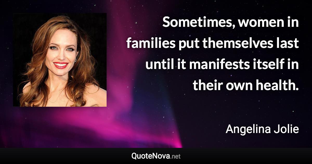 Sometimes, women in families put themselves last until it manifests itself in their own health. - Angelina Jolie quote