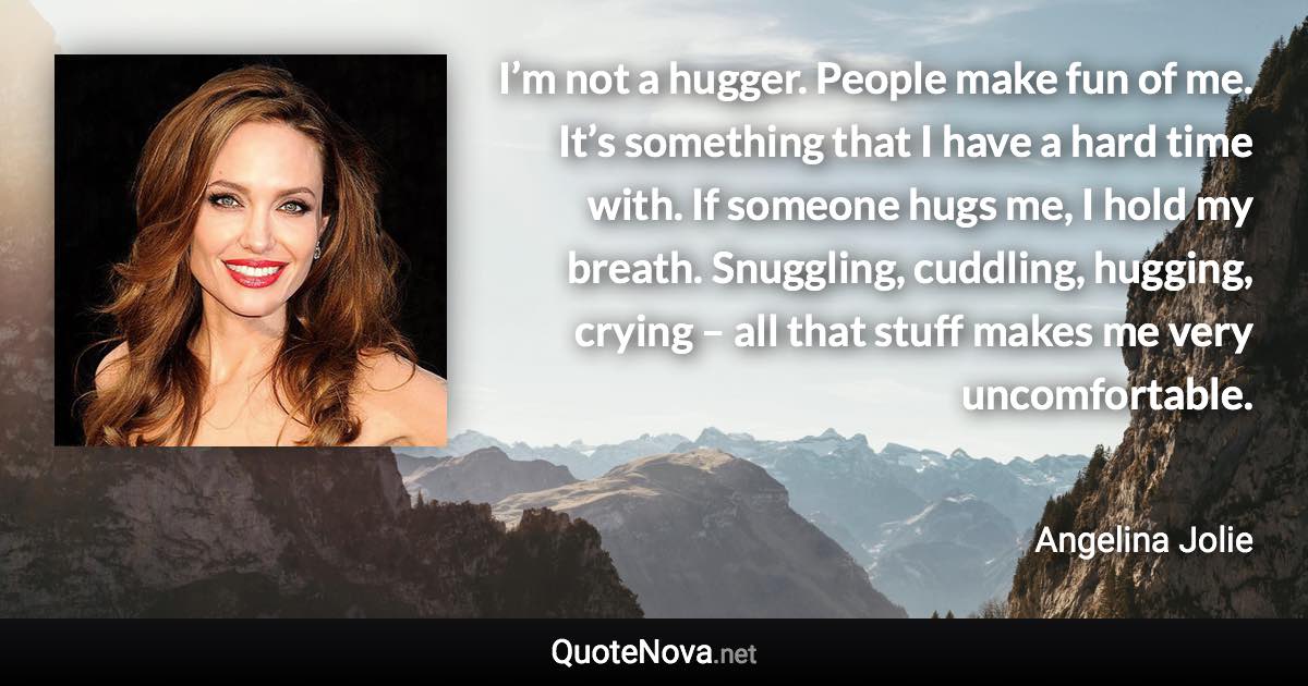 I’m not a hugger. People make fun of me. It’s something that I have a hard time with. If someone hugs me, I hold my breath. Snuggling, cuddling, hugging, crying – all that stuff makes me very uncomfortable. - Angelina Jolie quote