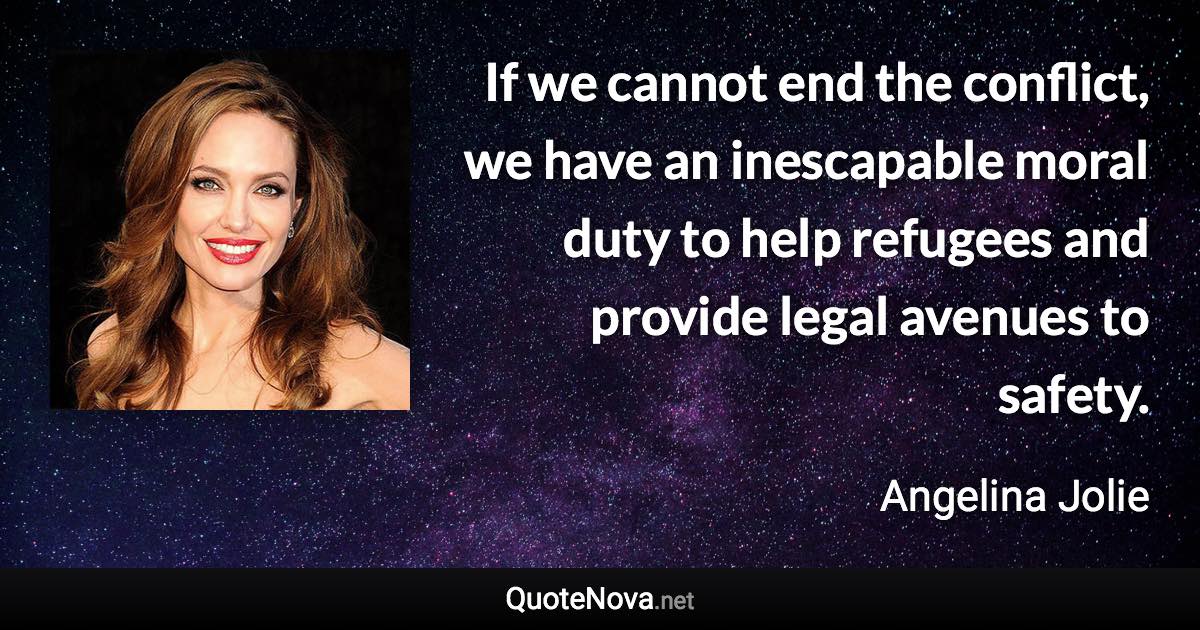If we cannot end the conflict, we have an inescapable moral duty to help refugees and provide legal avenues to safety. - Angelina Jolie quote