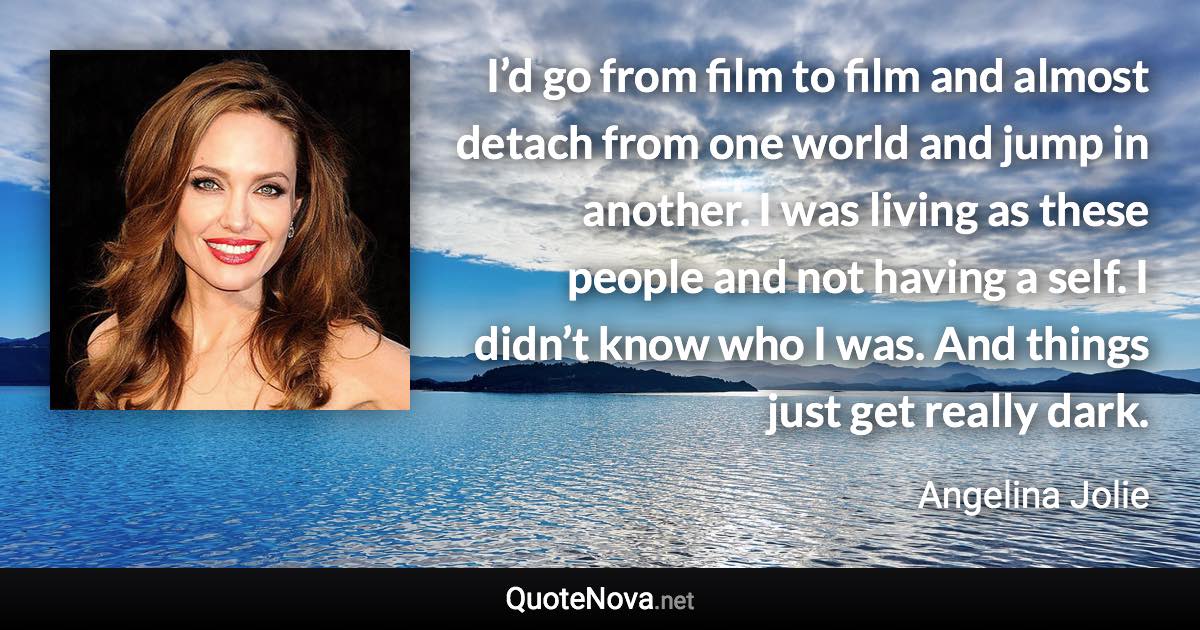 I’d go from film to film and almost detach from one world and jump in another. I was living as these people and not having a self. I didn’t know who I was. And things just get really dark. - Angelina Jolie quote