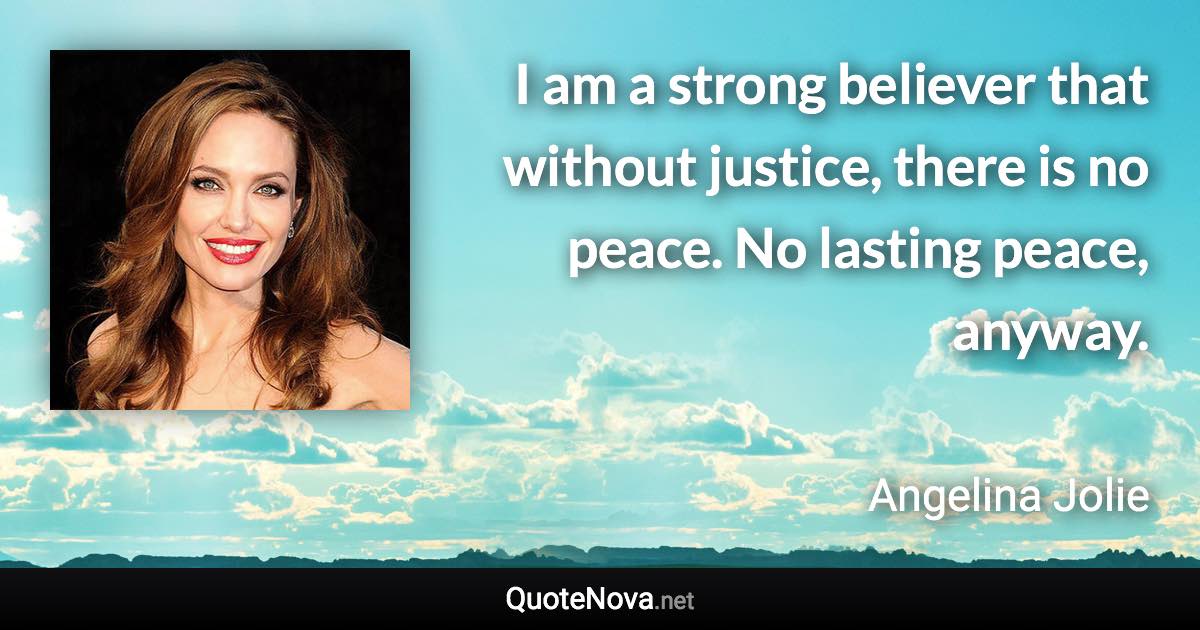 I am a strong believer that without justice, there is no peace. No lasting peace, anyway. - Angelina Jolie quote