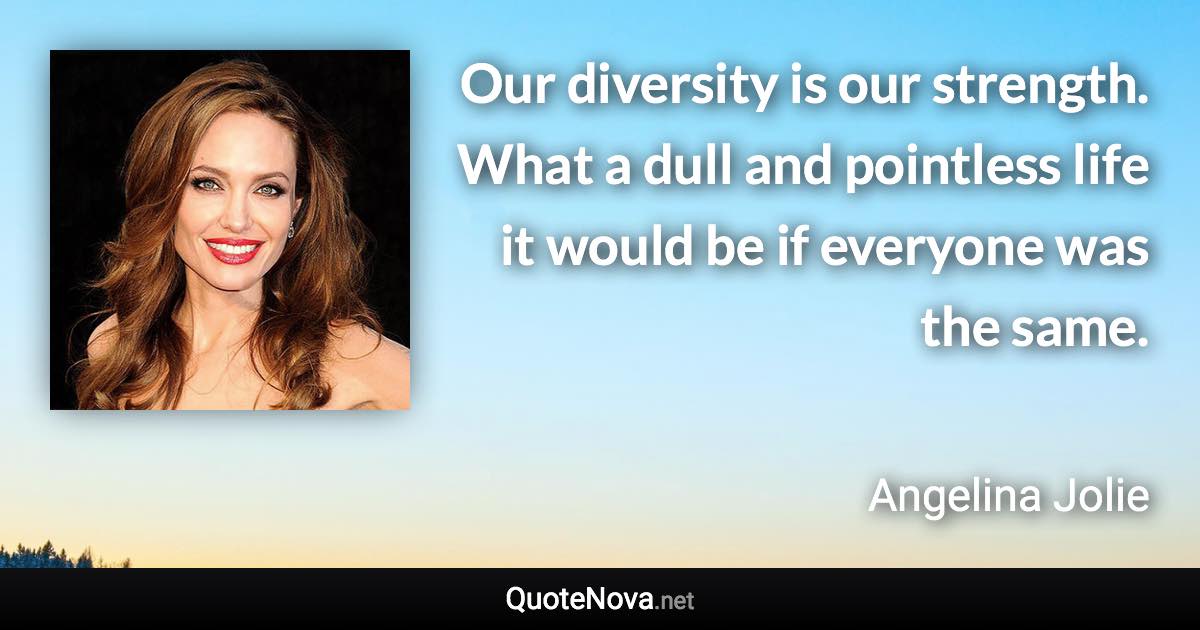 Our diversity is our strength. What a dull and pointless life it would be if everyone was the same. - Angelina Jolie quote