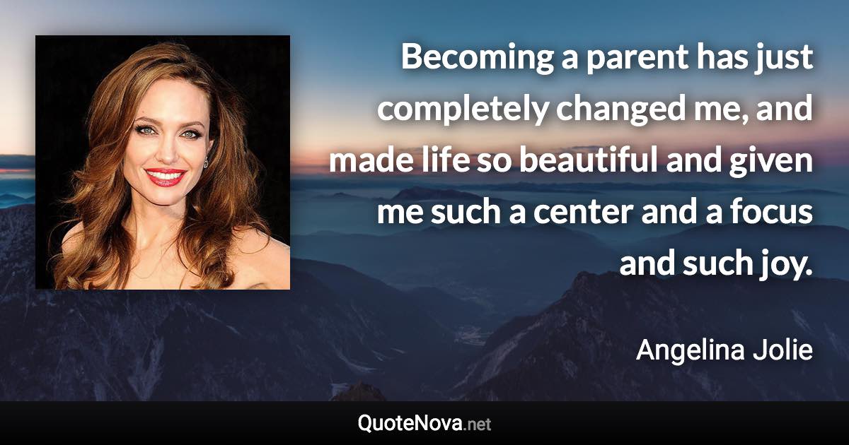 Becoming a parent has just completely changed me, and made life so beautiful and given me such a center and a focus and such joy. - Angelina Jolie quote