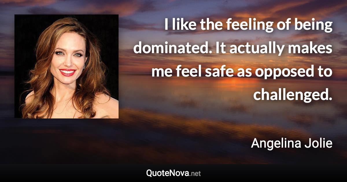 I like the feeling of being dominated. It actually makes me feel safe as opposed to challenged. - Angelina Jolie quote