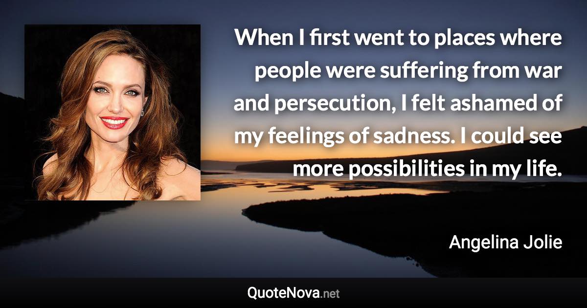 When I first went to places where people were suffering from war and persecution, I felt ashamed of my feelings of sadness. I could see more possibilities in my life. - Angelina Jolie quote