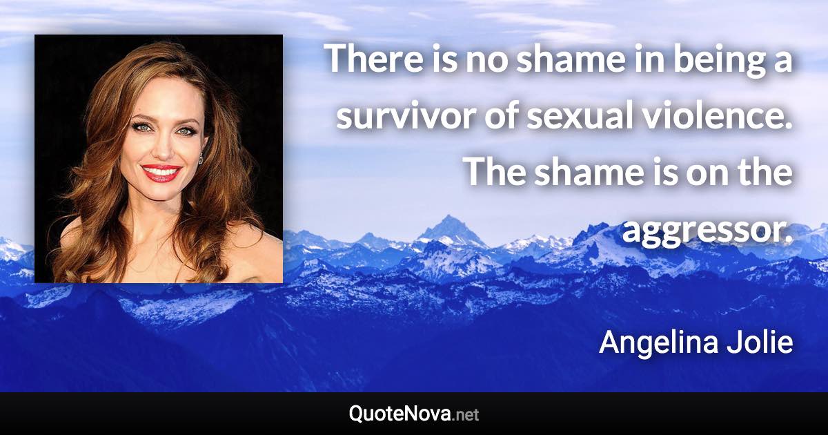 There is no shame in being a survivor of sexual violence. The shame is on the aggressor. - Angelina Jolie quote